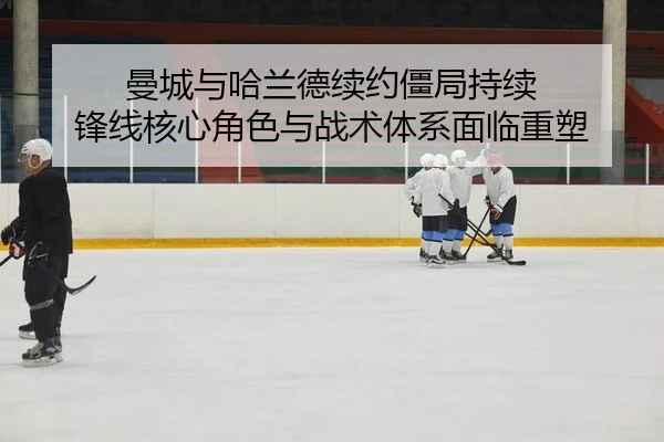 曼城与哈兰德续约僵局持续 锋线核心角色与战术体系面临重塑